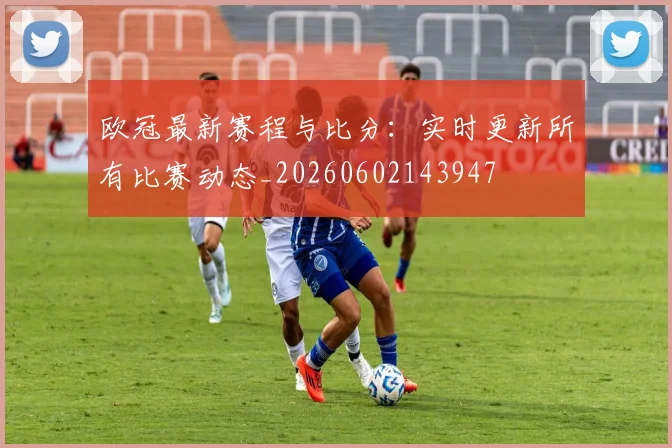 欧冠最新赛程与比分:实时更新所有比赛动态_20260602143947