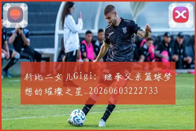 科比二女儿Gigi：继承父亲篮球梦想的璀璨之星_20260603222733