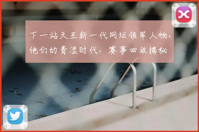 下一站天王新一代网坛领军人物,他们的青涩时代,赛事回放揭秘