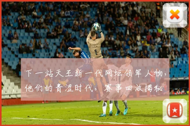 下一站天王新一代网坛领军人物,他们的青涩时代,赛事回放揭秘